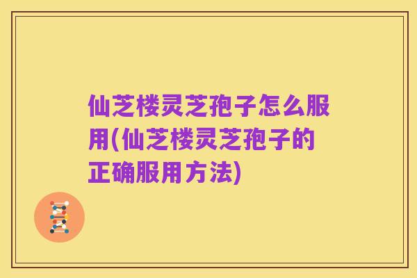 仙芝楼灵芝孢子怎么服用(仙芝楼灵芝孢子的正确服用方法)