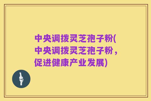 中央调拨灵芝孢子粉(中央调拨灵芝孢子粉,促进健康产业发展)