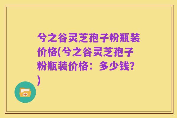 兮之谷灵芝孢子粉瓶装价格(兮之谷灵芝孢子粉瓶装价格:多少钱?)