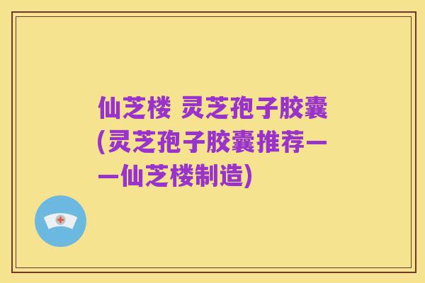 仙芝楼 灵芝孢子胶囊(灵芝孢子胶囊推荐——仙芝楼制造)