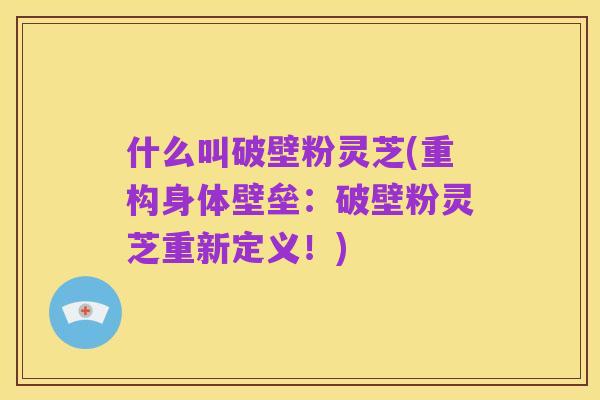 什么叫破壁粉灵芝(重构身体壁垒:破壁粉灵芝重新定义!)