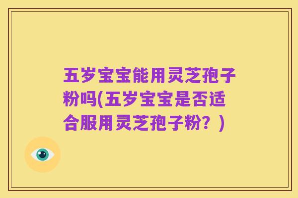 五岁宝宝能用灵芝孢子粉吗(五岁宝宝是否适合服用灵芝孢子粉?)