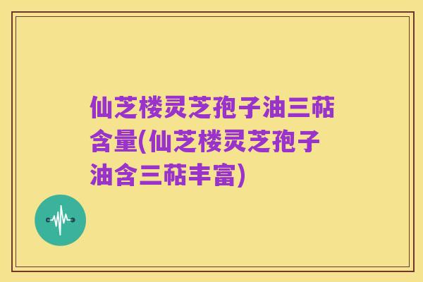 仙芝楼灵芝孢子油三萜含量(仙芝楼灵芝孢子油含三萜丰富)