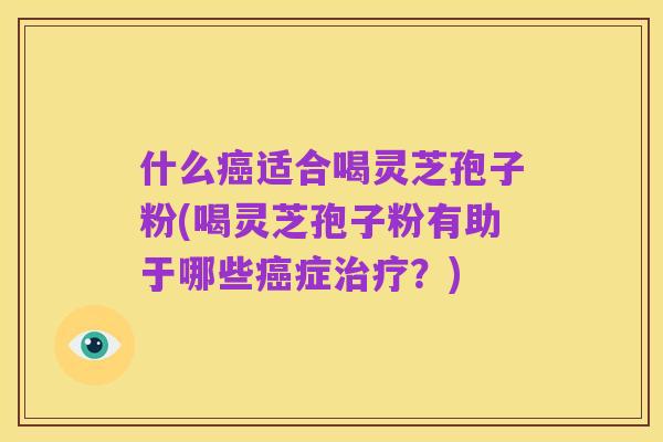 什么癌适合喝灵芝孢子粉(喝灵芝孢子粉有助于哪些癌症治疗？)