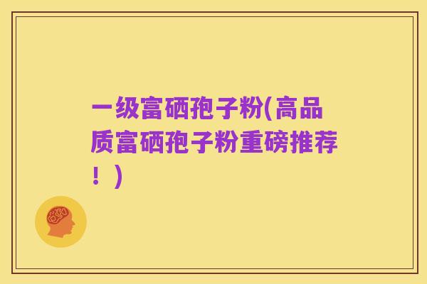 一级富硒孢子粉(高品质富硒孢子粉重磅推荐!)
