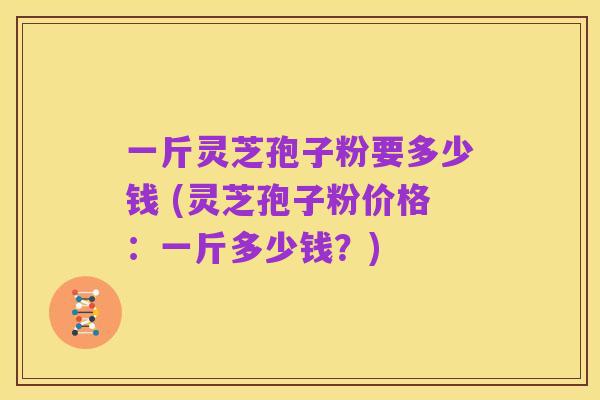 一斤灵芝孢子粉要多少钱 (灵芝孢子粉价格:一斤多少钱?)