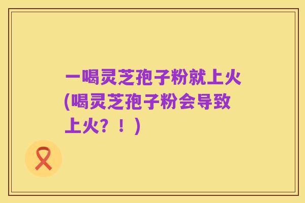 一喝灵芝孢子粉就上火(喝灵芝孢子粉会导致上火?!)