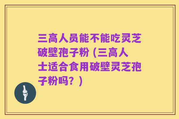 三高人员能不能吃灵芝破壁孢子粉 (三高人士适合食用破壁灵芝孢子粉吗?)