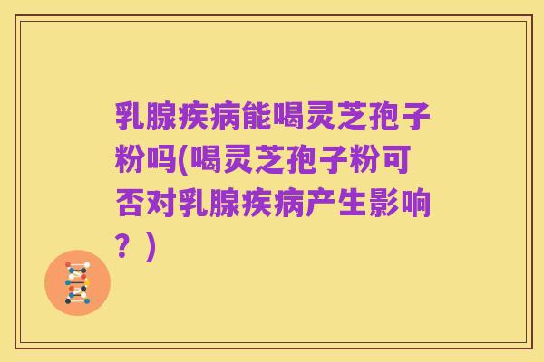 乳腺疾病能喝灵芝孢子粉吗(喝灵芝孢子粉可否对乳腺疾病产生影响？)