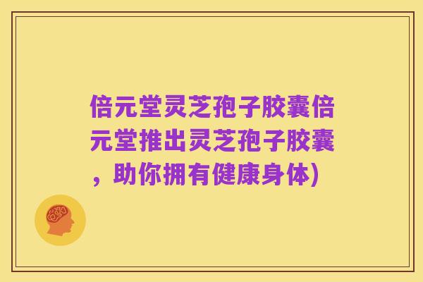 倍元堂灵芝孢子胶囊倍元堂推出灵芝孢子胶囊,助你拥有健康身体)