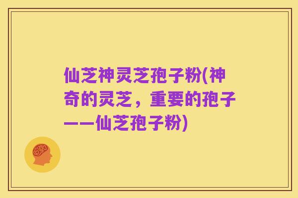 仙芝神灵芝孢子粉(神奇的灵芝,重要的孢子——仙芝孢子粉)