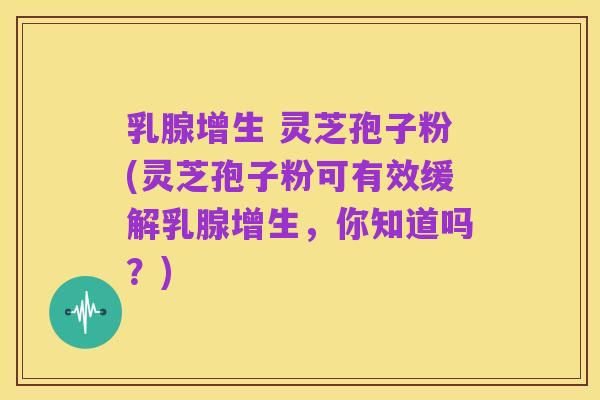 乳腺增生 灵芝孢子粉(灵芝孢子粉可有效缓解乳腺增生，你知道吗？)
