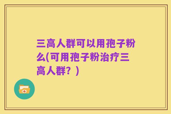 三高人群可以用孢子粉么(可用孢子粉治疗三高人群?)