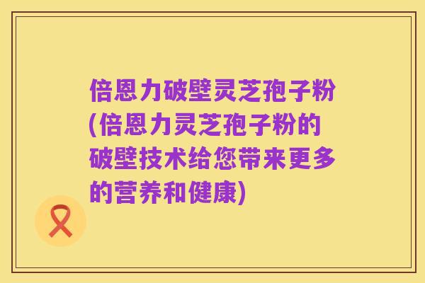 倍恩力破壁灵芝孢子粉(倍恩力灵芝孢子粉的破壁技术给您带来更多的营养和健康)