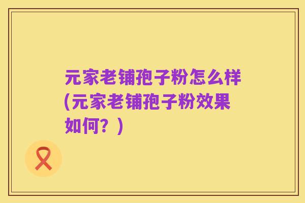 元家老铺孢子粉怎么样(元家老铺孢子粉效果如何?)