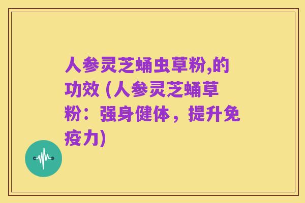 人参灵芝蛹虫草粉,的功效 (人参灵芝蛹草粉:强身健体,提升免疫力)