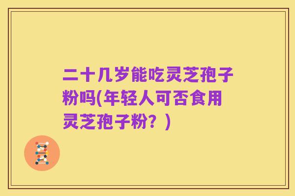 二十几岁能吃灵芝孢子粉吗(年轻人可否食用灵芝孢子粉？)