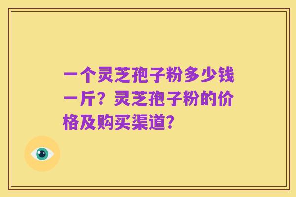 一个灵芝孢子粉多少钱一斤?灵芝孢子粉的价格及购买渠道?