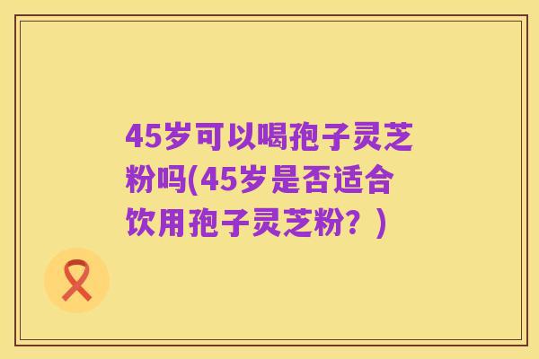 45岁可以喝孢子灵芝粉吗(45岁是否适合饮用孢子灵芝粉？)