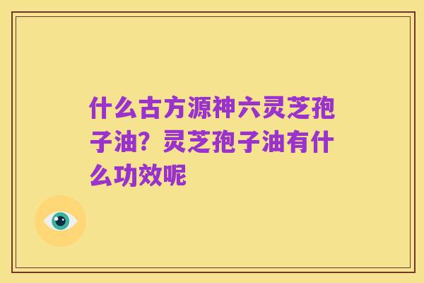 什么古方源神六灵芝孢子油？灵芝孢子油有什么功效呢
