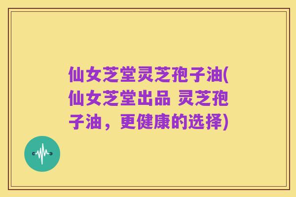 仙女芝堂灵芝孢子油(仙女芝堂出品 灵芝孢子油，更健康的选择)