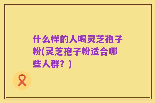 什么样的人喝灵芝孢子粉(灵芝孢子粉适合哪些人群？)