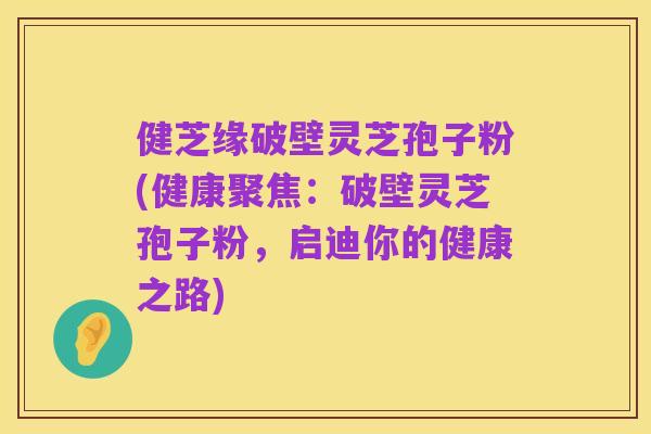 健芝缘破壁灵芝孢子粉(健康聚焦:破壁灵芝孢子粉,启迪你的健康之路)