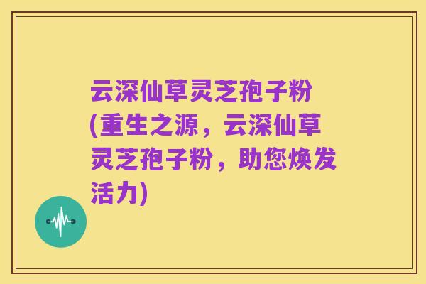 云深仙草灵芝孢子粉 (重生之源,云深仙草灵芝孢子粉,助您焕发活力)