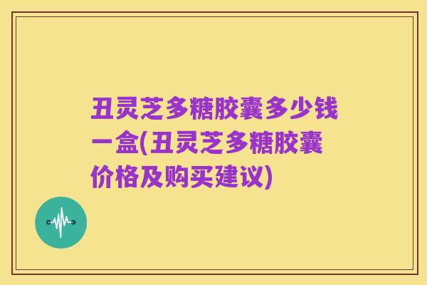 丑灵芝多糖胶囊多少钱一盒(丑灵芝多糖胶囊价格及购买建议)