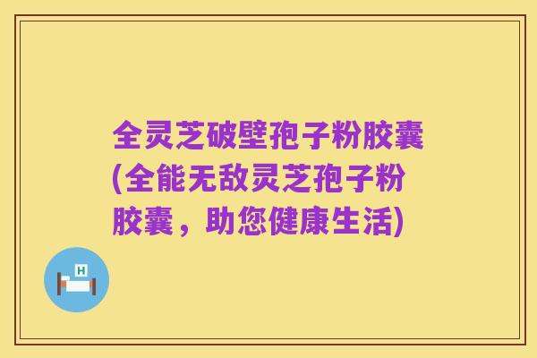 全灵芝破壁孢子粉胶囊(全能无敌灵芝孢子粉胶囊，助您健康生活)