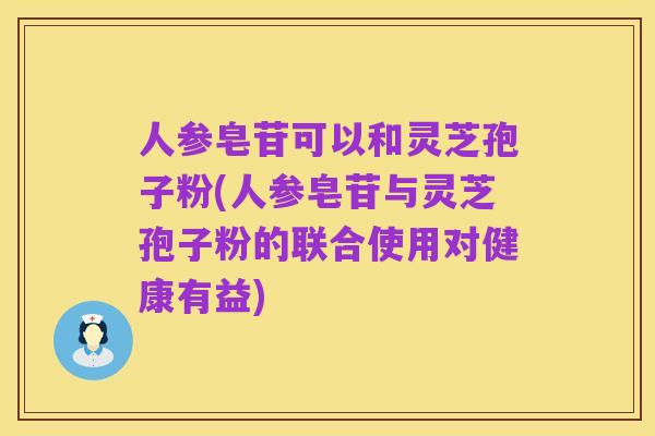 人参皂苷可以和灵芝孢子粉(人参皂苷与灵芝孢子粉的联合使用对健康有益)
