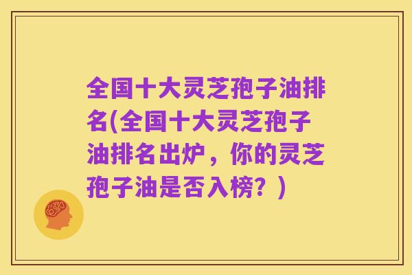 全国十大灵芝孢子油排名(全国十大灵芝孢子油排名出炉，你的灵芝孢子油是否入榜？)