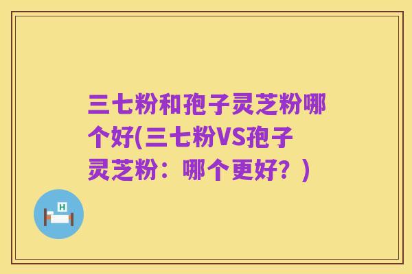 三七粉和孢子灵芝粉哪个好(三七粉VS孢子灵芝粉:哪个更好?)
