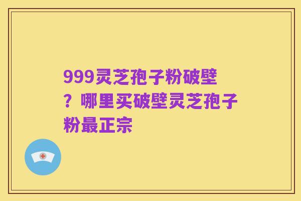999灵芝孢子粉破壁？哪里买破壁灵芝孢子粉最正宗