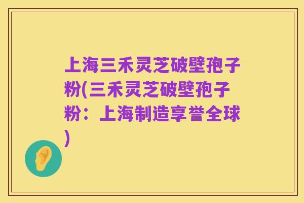 上海三禾灵芝破壁孢子粉(三禾灵芝破壁孢子粉：上海制造享誉全球)