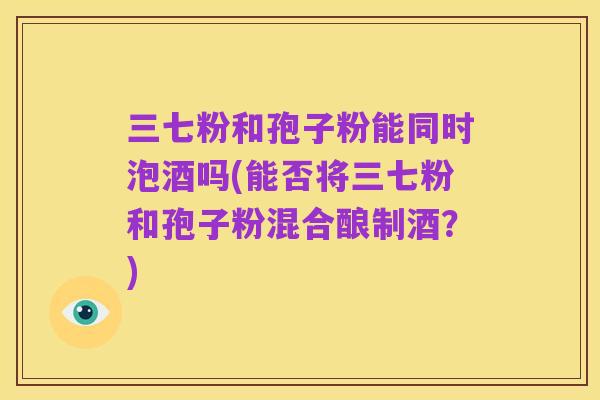 三七粉和孢子粉能同时泡酒吗(能否将三七粉和孢子粉混合酿制酒?)