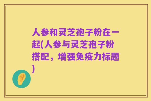 人参和灵芝孢子粉在一起(人参与灵芝孢子粉搭配,增强免疫力标题)