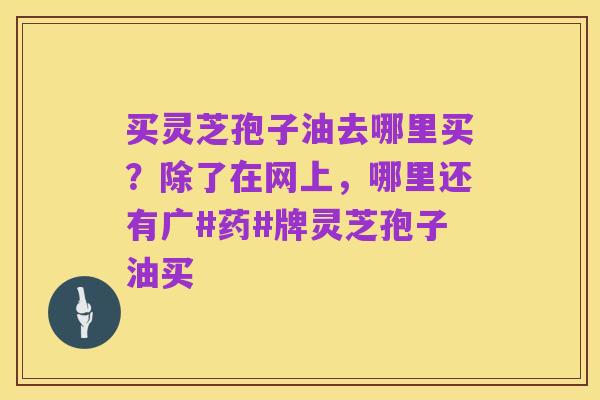 买灵芝孢子油去哪里买?除了在网上,哪里还有广#药#牌灵芝孢子油买