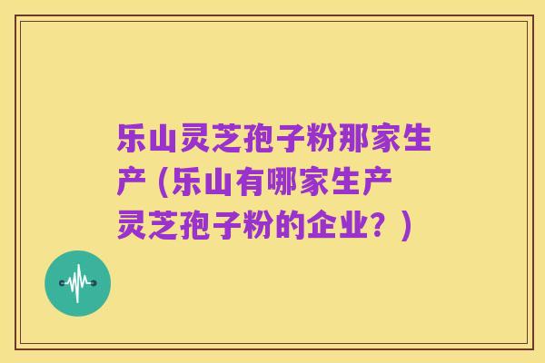 乐山灵芝孢子粉那家生产 (乐山有哪家生产灵芝孢子粉的企业？)