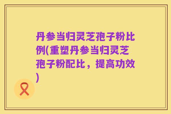 丹参当归灵芝孢子粉比例(重塑丹参当归灵芝孢子粉配比,提高功效)