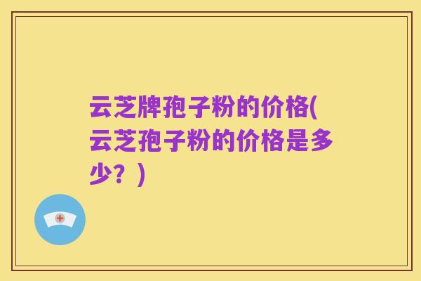 云芝牌孢子粉的价格(云芝孢子粉的价格是多少?)