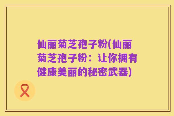 仙丽菊芝孢子粉(仙丽菊芝孢子粉:让你拥有健康美丽的秘密武器)
