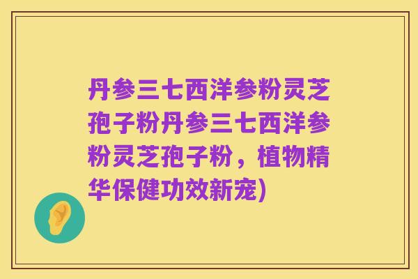 丹参三七西洋参粉灵芝孢子粉丹参三七西洋参粉灵芝孢子粉,植物精华保健功效新宠)