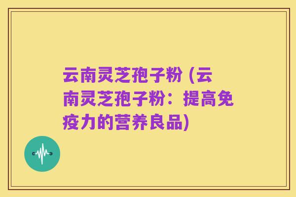 云南灵芝孢子粉 (云南灵芝孢子粉:提高免疫力的营养良品)