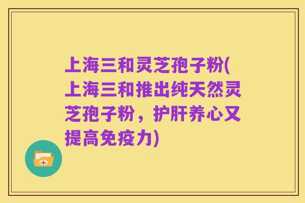 上海三和灵芝孢子粉(上海三和推出纯天然灵芝孢子粉，护肝养心又提高免疫力)