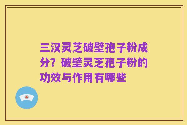 三汉灵芝破壁孢子粉成分？破壁灵芝孢子粉的功效与作用有哪些
