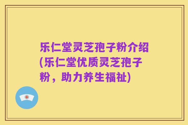 乐仁堂灵芝孢子粉介绍(乐仁堂优质灵芝孢子粉，助力养生福祉)