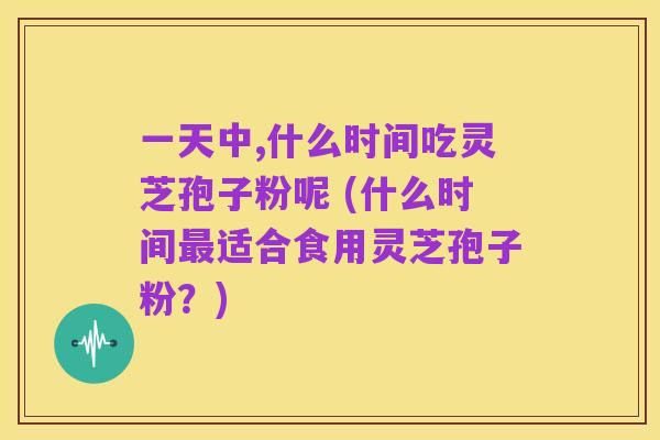 一天中,什么时间吃灵芝孢子粉呢 (什么时间最适合食用灵芝孢子粉?)