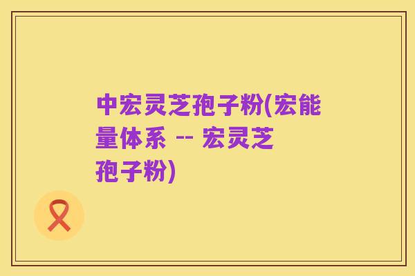 中宏灵芝孢子粉(宏能量体系 -- 宏灵芝孢子粉)