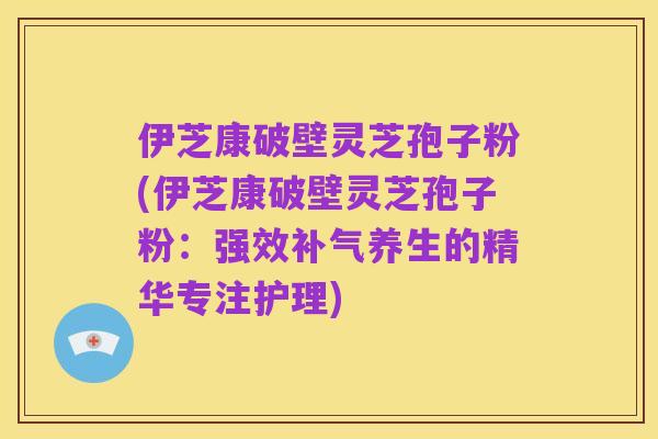 伊芝康破壁灵芝孢子粉(伊芝康破壁灵芝孢子粉：强效补气养生的精华专注护理)